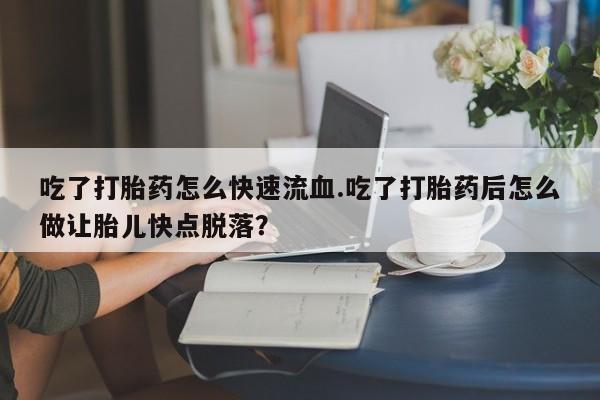 吃什么药可以流产堕胎、吃了打胎药怎么快速流血.吃了打胎药后怎么做让胎儿快点脱落？