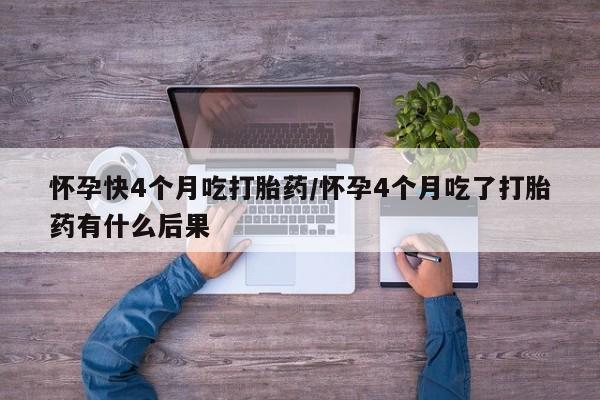 吃什么药可以流产堕胎、怀孕快4个月吃打胎药/怀孕4个月吃了打胎药有什么后果