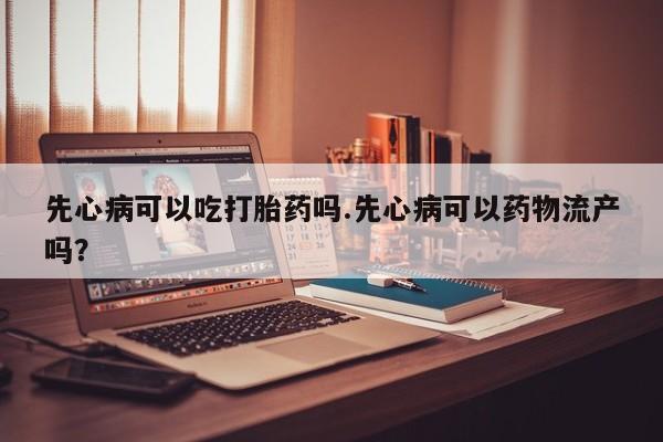 吃什么药可以流产堕胎、先心病可以吃打胎药吗.先心病可以药物流产吗？