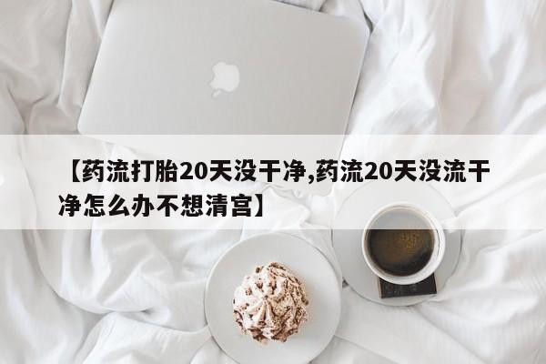 吃什么药可以流产堕胎、【药流打胎20天没干净,药流20天没流干净怎么办不想清宫】