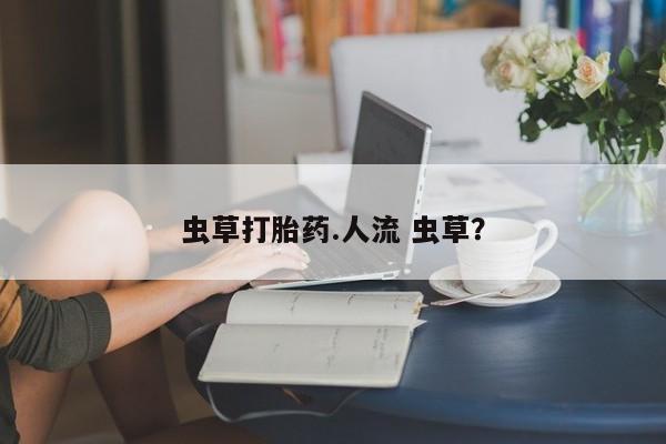 吃什么药可以流产堕胎、虫草打胎药.人流 虫草？