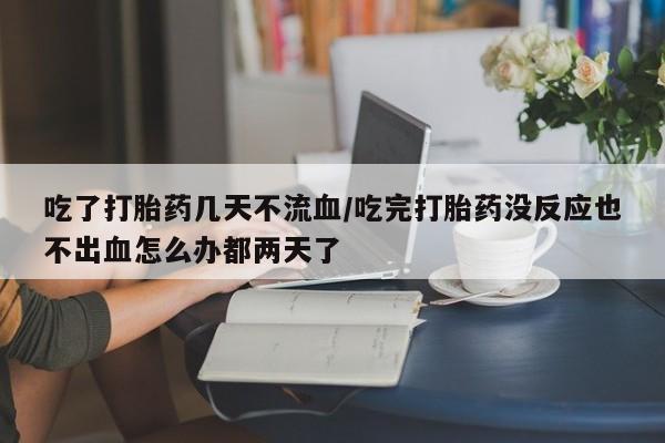 吃什么药可以流产堕胎、吃了打胎药几天不流血/吃完打胎药没反应也不出血怎么办都两天了