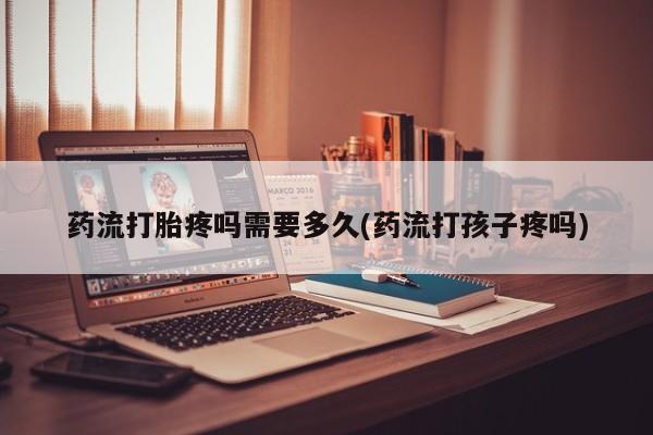 吃什么药可以流产堕胎、药流打胎疼吗需要多久(药流打孩子疼吗)