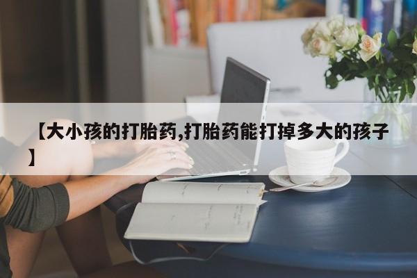 吃什么药可以流产堕胎、【大小孩的打胎药,打胎药能打掉多大的孩子】