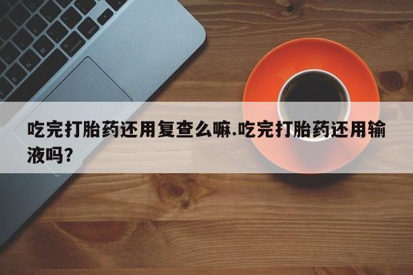 吃什么药可以流产堕胎、吃完打胎药还用复查么嘛.吃完打胎药还用输液吗？