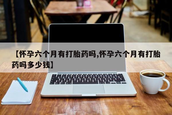 吃什么药可以流产堕胎、【怀孕六个月有打胎药吗,怀孕六个月有打胎药吗多少钱】