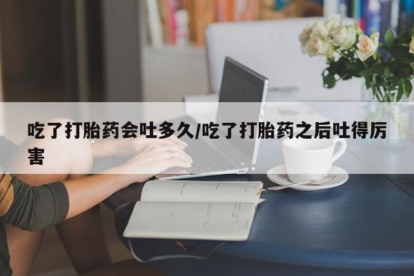 吃什么药可以流产堕胎、吃了打胎药会吐多久/吃了打胎药之后吐得厉害
