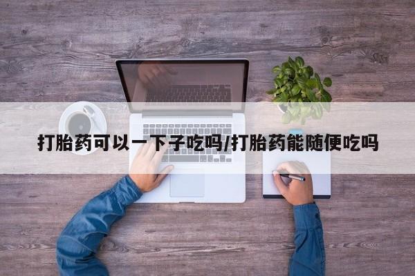 吃什么药可以流产堕胎、打胎药可以一下子吃吗/打胎药能随便吃吗