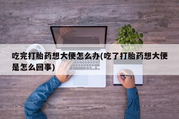 吃什么药可以流产堕胎、吃完打胎药想大便怎么办(吃了打胎药想大便是怎么回事)