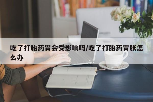 吃什么药可以流产堕胎、吃了打胎药胃会受影响吗/吃了打胎药胃胀怎么办