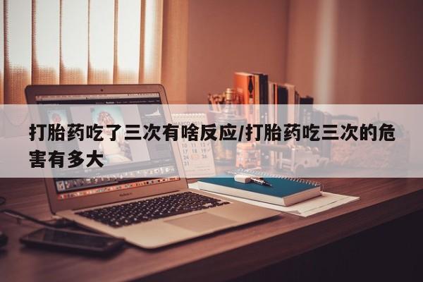 吃什么药可以流产堕胎、打胎药吃了三次有啥反应/打胎药吃三次的危害有多大