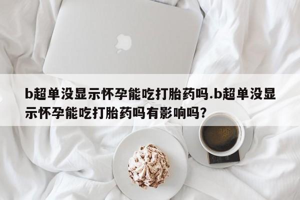 吃什么药可以流产堕胎、b超单没显示怀孕能吃打胎药吗.b超单没显示怀孕能吃打胎药吗有影响吗？