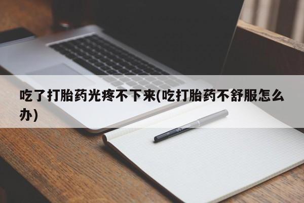 吃什么药可以流产堕胎、吃了打胎药光疼不下来(吃打胎药不舒服怎么办)