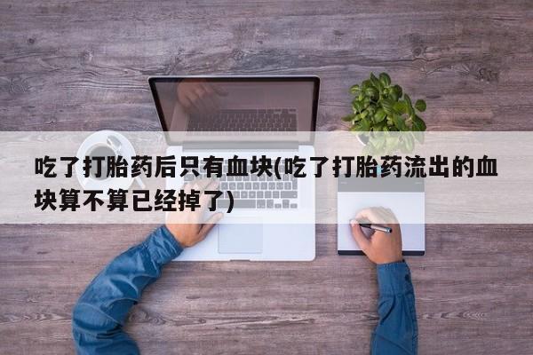 吃什么药可以流产堕胎、吃了打胎药后只有血块(吃了打胎药流出的血块算不算已经掉了)