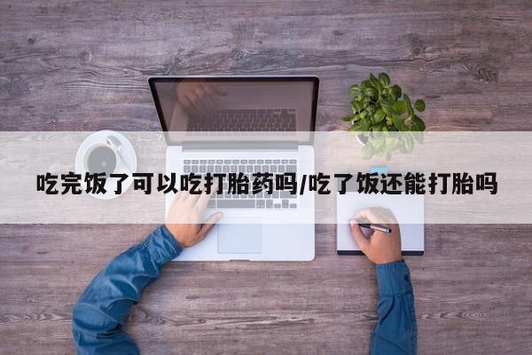 吃什么药可以流产堕胎、吃完饭了可以吃打胎药吗/吃了饭还能打胎吗