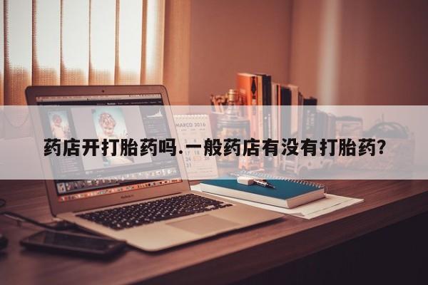 吃什么药可以流产堕胎、药店开打胎药吗.一般药店有没有打胎药？
