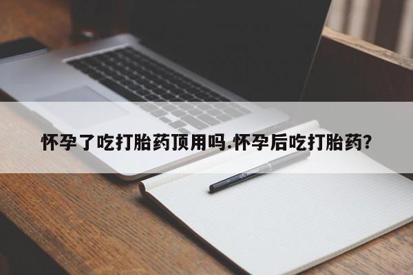 吃什么药可以流产堕胎、怀孕了吃打胎药顶用吗.怀孕后吃打胎药？