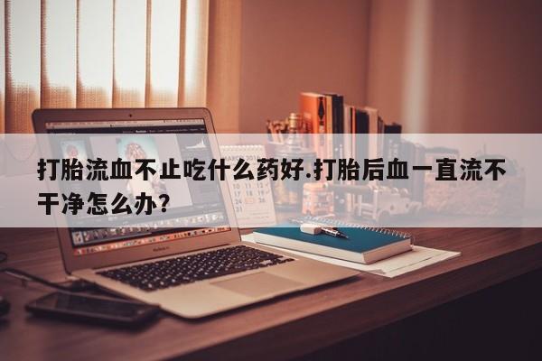 吃什么药可以流产堕胎、打胎流血不止吃什么药好.打胎后血一直流不干净怎么办？