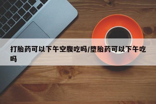吃什么药可以流产堕胎、打胎药可以下午空腹吃吗/堕胎药可以下午吃吗