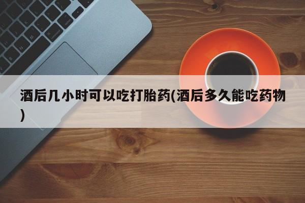 吃什么药可以流产堕胎、酒后几小时可以吃打胎药(酒后多久能吃药物)