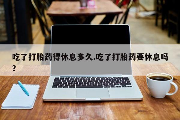 吃什么药可以流产堕胎、吃了打胎药得休息多久.吃了打胎药要休息吗？