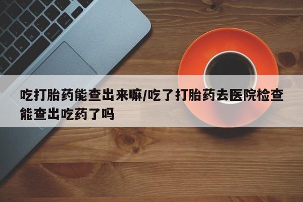 吃什么药可以流产堕胎、吃打胎药能查出来嘛/吃了打胎药去医院检查能查出吃药了吗