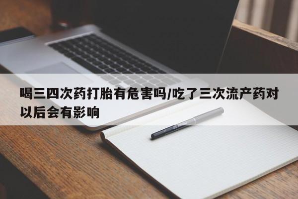 吃什么药可以流产堕胎、喝三四次药打胎有危害吗/吃了三次流产药对以后会有影响