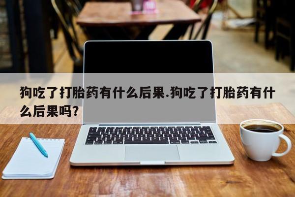 吃什么药可以流产堕胎、狗吃了打胎药有什么后果.狗吃了打胎药有什么后果吗？