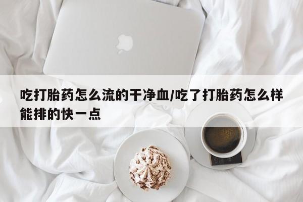 吃什么药可以流产堕胎、吃打胎药怎么流的干净血/吃了打胎药怎么样能排的快一点