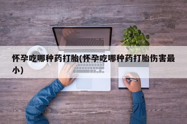 吃什么药可以流产堕胎、怀孕吃哪种药打胎(怀孕吃哪种药打胎伤害最小)