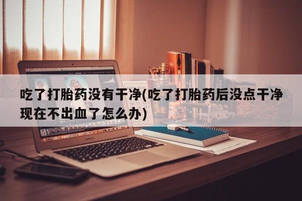 吃什么药可以流产堕胎、吃了打胎药没有干净(吃了打胎药后没点干净现在不出血了怎么办)