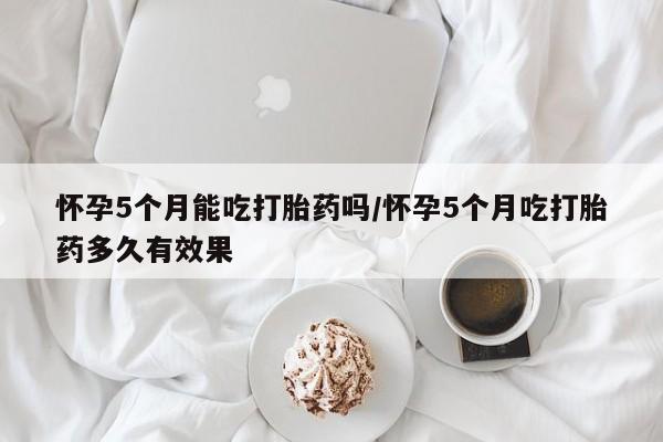 吃什么药可以流产堕胎、怀孕5个月能吃打胎药吗/怀孕5个月吃打胎药多久有效果