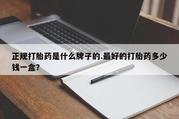 吃什么药可以流产堕胎、正规打胎药是什么牌子的.最好的打胎药多少钱一盒？