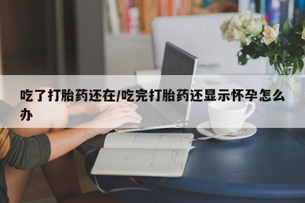 吃什么药可以流产堕胎、吃了打胎药还在/吃完打胎药还显示怀孕怎么办