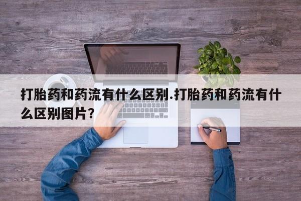 吃什么药可以流产堕胎、打胎药和药流有什么区别.打胎药和药流有什么区别图片？