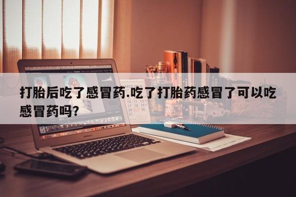 吃什么药可以流产堕胎、打胎后吃了感冒药.吃了打胎药感冒了可以吃感冒药吗？