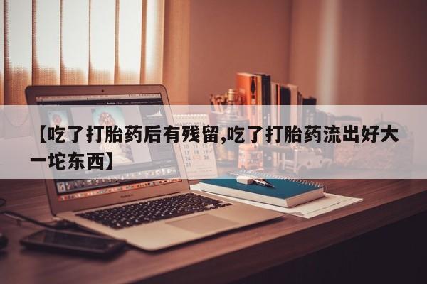 吃什么药可以流产堕胎、【吃了打胎药后有残留,吃了打胎药流出好大一坨东西】