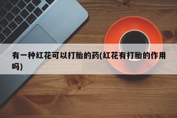 吃什么药可以流产堕胎、有一种红花可以打胎的药(红花有打胎的作用吗)