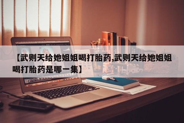 吃什么药可以流产堕胎、【武则天给她姐姐喝打胎药,武则天给她姐姐喝打胎药是哪一集】