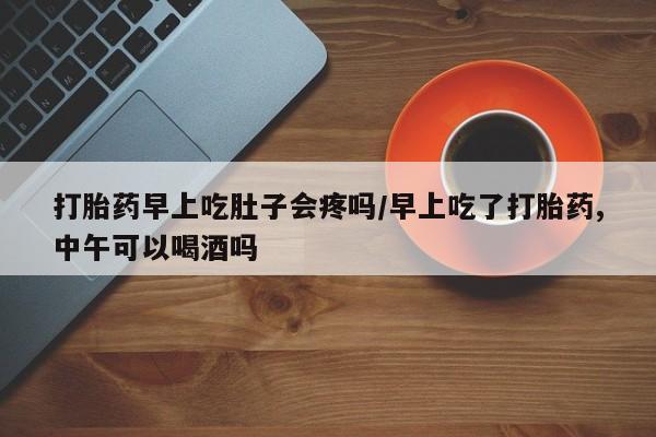 吃什么药可以流产堕胎、打胎药早上吃肚子会疼吗/早上吃了打胎药,中午可以喝酒吗