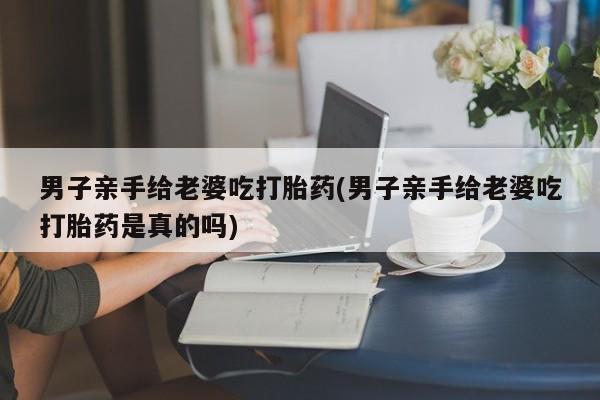 吃什么药可以流产堕胎、男子亲手给老婆吃打胎药(男子亲手给老婆吃打胎药是真的吗)