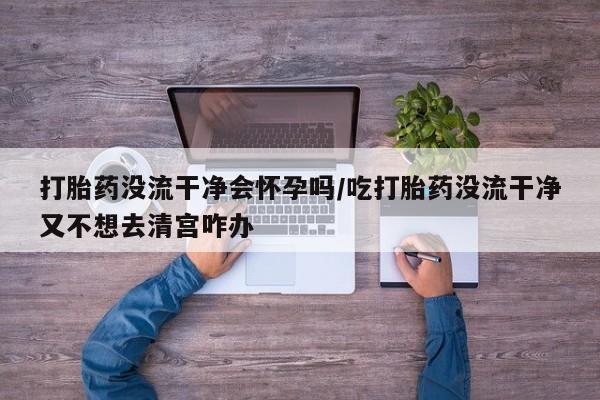 吃什么药可以流产堕胎、打胎药没流干净会怀孕吗/吃打胎药没流干净又不想去清宫咋办