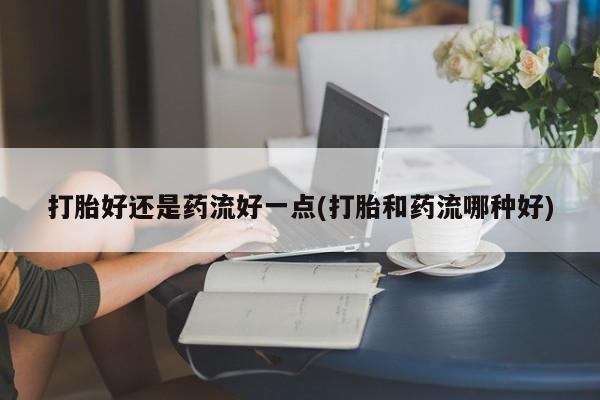 吃什么药可以流产堕胎、打胎好还是药流好一点(打胎和药流哪种好)