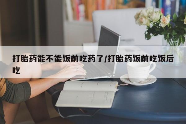 吃什么药可以流产堕胎、打胎药能不能饭前吃药了/打胎药饭前吃饭后吃