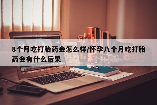 吃什么药可以流产堕胎、8个月吃打胎药会怎么样/怀孕八个月吃打胎药会有什么后果