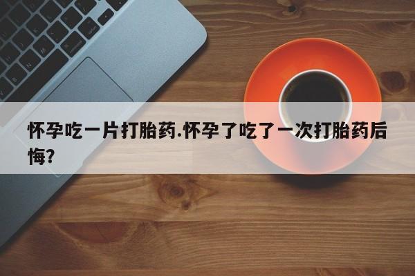 吃什么药可以流产堕胎、怀孕吃一片打胎药.怀孕了吃了一次打胎药后悔？