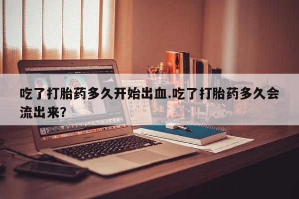 吃什么药可以流产堕胎、吃了打胎药多久开始出血.吃了打胎药多久会流出来？