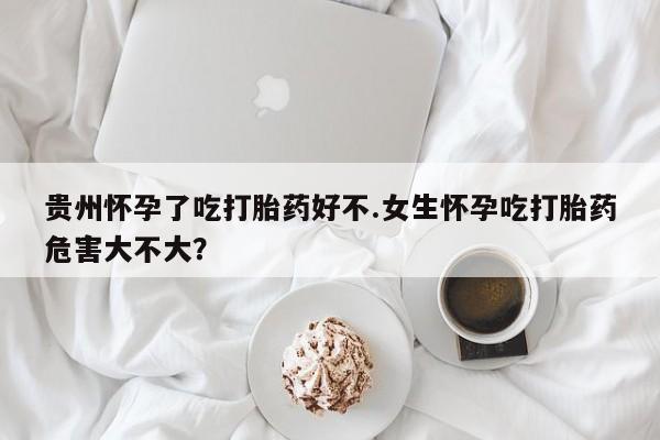 吃什么药可以流产堕胎、贵州怀孕了吃打胎药好不.女生怀孕吃打胎药危害大不大？