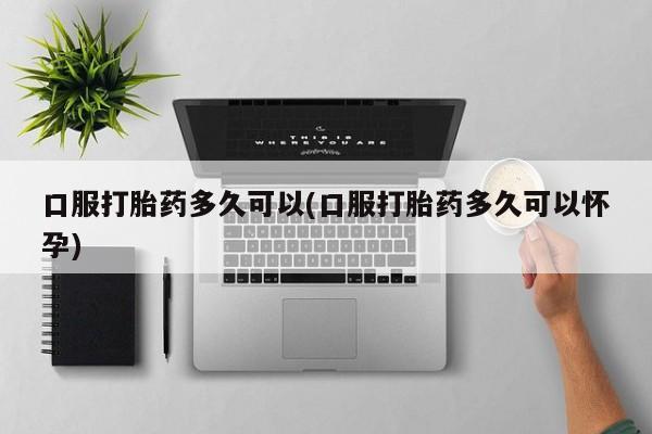 吃什么药可以流产堕胎、口服打胎药多久可以(口服打胎药多久可以怀孕)