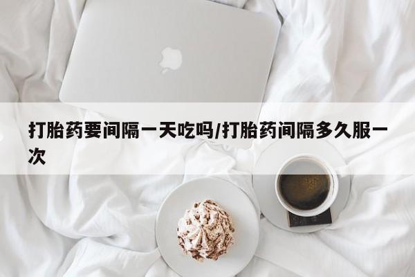 吃什么药可以流产堕胎、打胎药要间隔一天吃吗/打胎药间隔多久服一次